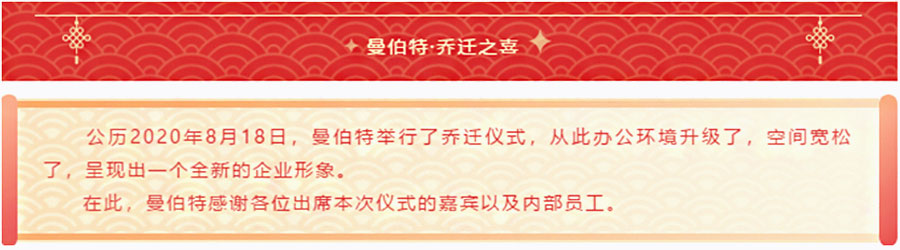 曼伯特 • 乔迁之喜，公历2020年8月18日，曼伯特举行了乔迁仪式，从此办公环境升级了，空间宽松了，呈现出一个全新的企业形象。在此，曼伯特感谢各位出席本次仪式的嘉宾以及内部员工。